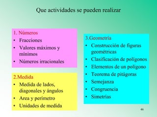 Que actividades se pueden realizar
1. Números
• Fracciones
• Valores máximos y
mínimos
• Números irracionales
2.Medida
• Medida de lados,
diagonales y ángulos
• Area y perímetro
• Unidades de medida
3.Geometría
• Construcción de figuras
geométricas
• Clasificación de polígonos
• Elementos de un polígono
• Teorema de pitágoras
• Semejanza
• Congruencia
• Simetrías
46
 