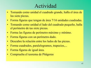 Actividad
• Tomando como unidad el cuadrado grande, halla el área de
las siete piezas.
• Forma figuras que tengan de área 7/16 unidades cuadradas.
• Tomando como unidad el lado del cuadrado pequeño, halla
el perímetro de tas siete piezas.
• Forma las figuras de perímetro máximo y mínimo.
• Forma figuras con un perímetro dado.
• Descubre la relación entre los lados de las piezas.
• Forma cuadrados, paralelogramos, trapecios,...
• Forma figuras de igual área.
• Comprueba el teorema de Pitágoras
47
 