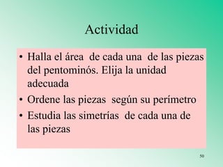 Actividad
• Halla el área de cada una de las piezas
del pentominós. Elija la unidad
adecuada
• Ordene las piezas según su perímetro
• Estudia las simetrías de cada una de
las piezas
50
 