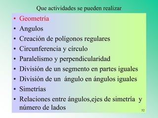 Que actividades se pueden realizar
• Geometría
• Angulos
• Creación de polígonos regulares
• Circunferencia y círculo
• Paralelismo y perpendicularidad
• División de un segmento en partes iguales
• División de un ángulo en ángulos iguales
• Simetrías
• Relaciones entre ángulos,ejes de simetría y
número de lados 52
 
