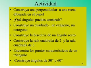 Actividad
• Construya una perpendicular a una recta
dibujada en el papel
• ¿Qué ángulos puedes construir?
• Construye un cuadrado , un exágono, un
octógono
• Construye la bisectriz de un ángulo recto
• Construye la raíz cuadrada de 2 y la raíz
cuadrada de 3
• Encuentra los puntos característicos de un
triángulo
• Construye ángulos de 30° y 60°
56
 