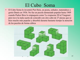 El Cubo Soma
• El Cubo Soma lo inventóó Piet Hein, un poeta, soñador, matemático y
genio Danés en 1936. No fue un puzzle demasiado popular hasta 1969
cuando Parker Bros lo empaqueto como 'La respuesta 3D al Tangram',
pero tuvo la mala suerte de coincidir con otro cubo de 27 piezas que se
hizo mucho más popular y absorbió durante bastante tiempo la atención
de los puzzles de forma cúbica
57
 