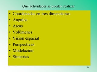 Que actividades se pueden realizar
• Coordenadas en tres dimensiones
• Angulos
• Areas
• Volúmenes
• Visión espacial
• Perspectivas
• Modelación
• Simetrías
58
 