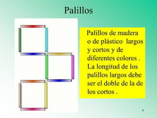 Palillos
Palillos de madera
o de plástico largos
y cortos y de
diferentes colores .
La longitud de los
palillos largos debe
ser el doble de la de
los cortos .
6
 