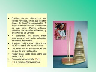 • Consiste en un tablero con tres
varillas verticales, en las que insertan
discos de tamaños escalonados. A
mayor número de discos, la resolución
es más larga. (Pueden utilizarse
monedas de tamaños diferentes, y
prescindir de las varillas).
• Al comenzar, los discos están
ensartados en una varilla, colocados
en tamaño decreciente.
• El objetivo del juego es colocar todos
los discos sobre otra de las varillas.
• Los discos han de trasladarse de uno
en uno, de una varilla a otra.
• Ningún disco puede posar sobre otro
menor que él.
• Para n discos hacen falta 2n - 1
• (2 a la n menos 1) movimientos
60
 