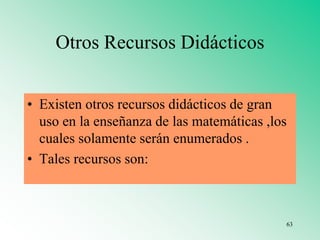 Otros Recursos Didácticos
• Existen otros recursos didácticos de gran
uso en la enseñanza de las matemáticas ,los
cuales solamente serán enumerados .
• Tales recursos son:
63
 