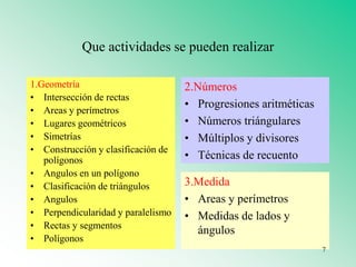 Que actividades se pueden realizar
1.Geometría
• Intersección de rectas
• Areas y perímetros
• Lugares geométricos
• Simetrías
• Construcción y clasificación de
polígonos
• Angulos en un polígono
• Clasificación de triángulos
• Angulos
• Perpendicularidad y paralelismo
• Rectas y segmentos
• Polígonos
2.Números
• Progresiones aritméticas
• Números triángulares
• Múltiplos y divisores
• Técnicas de recuento
3.Medida
• Areas y perímetros
• Medidas de lados y
ángulos
7
 