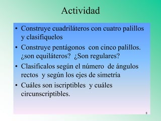 Actividad
• Construye cuadriláteros con cuatro palillos
y clasifiquelos
• Construye pentágonos con cinco palillos.
¿son equiláteros? ¿Son regulares?
• Clasificalos según el número de ángulos
rectos y según los ejes de simetría
• Cuáles son iscriptibles y cuáles
circunscriptibles.
8
 