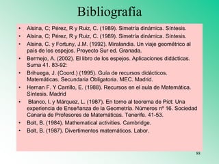 Bibliografía
• Alsina, C; Pérez, R y Ruiz, C. (1989). Simetría dinámica. Síntesis.
• Alsina, C; Pérez, R y Ruiz, C. (1989). Simetría dinámica. Síntesis.
• Alsina, C. y Fortuny, J.M. (1992). Miralandia. Un viaje geométrico al
país de los espejos. Proyecto Sur ed. Granada.
• Bermejo, A. (2002). El libro de los espejos. Aplicaciones didácticas.
Suma 41. 83-92:
• Brihuega, J. (Coord.) (1995). Guía de recursos didácticos.
Matemáticas. Secundaria Obligatoria. MEC. Madrid.
• Hernan F. Y Carrillo, E. (1988). Recursos en el aula de Matemática.
Síntesis. Madrid
• Blanco, l. y Márquez, L. (1987). En torno al teorema de Pict: Una
experiencia de Enseñanza de la Geometría. Números nº 16. Sociedad
Canaria de Profesores de Matemáticas. Tenerife. 41-53.
• Bolt, B. (1984). Mathematical activities. Cambridge.
• Bolt, B. (1987). Divertimentos matemáticos. Labor.
88
 