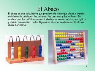 El Abaco
El ábaco es una calculadora que proviene de la antigua China. Consiste
en hileras de unidades, las decenas, las centenas y los millares. En
muchos pueblos asiáticos se usa todavía para sumar, restar, multiplicar
y dividir con rapidez. En las figuras se observa un ábaco vertical y un
ábaco horizontal
9
 