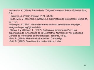 •Kasahara, K. (1993). Papiroflexia "Origami" creativa. Editor: Editorial Edaf,
S.A.
•Ledesma, A. (1992). Épsilon nº 24, 51-68
•Noda, M.A. y Plasencia, I. (2002). La matemática de los cuentos. Suma 41.
93 - 101.
•Wenniger, J (1975). Matemática más fácil con anualidades de papel.
Vanguardia pedagógica-distein.
•Blanco, l. y Márquez, L. (1987). En torno al teorema de Pict: Una
experiencia de Enseñanza de la Geometría. Números nº 16. Sociedad
Canaria de Profesores de Matemáticas. Tenerife. 41-53.
•Bolt, B. (1984). Mathematical activities. Cambridge.
•Bolt, B. (1987). Divertimentos matemáticos. Labor.
91
 