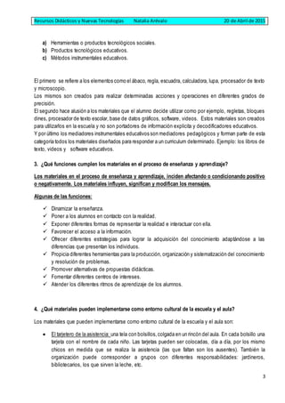 Recursos Didácticos y Nuevas Tecnologías Natalia Arévalo 20 de Abril de 2015
3
a) Herramientas o productos tecnológicos sociales.
b) Productos tecnológicos educativos.
c) Métodos instrumentales educativos.
El primero se refiere a los elementos como el ábaco, regla, escuadra, calculadora, lupa, procesador de texto
y microscopio.
Los mismos son creados para realizar determinadas acciones y operaciones en diferentes grados de
precisión.
El segundo hace alusión a los materiales que el alumno decide utilizar como por ejemplo, regletas, bloques
dines, procesador de texto escolar, base de datos gráficos, software, videos. Estos materiales son creados
para utilizarlos en la escuela y no son portadores de información explicita y decodificadores educativos.
Y por último los mediadores instrumentales educativos son mediadores pedagógicos y forman parte de esta
categoría todos los materiales diseñados para responder a un curriculum determinado. Ejemplo: los libros de
texto, videos y software educativos.
3. ¿Qué funciones cumplen los materiales en el proceso de enseñanza y aprendizaje?
Los materiales en el proceso de enseñanza y aprendizaje, inciden afectando o condicionando positivo
o negativamente. Los materiales influyen, significan y modifican los mensajes.
Algunas de las funciones:
 Dinamizar la enseñanza.
 Poner a los alumnos en contacto con la realidad.
 Exponer diferentes formas de representar la realidad e interactuar con ella.
 Favorecer el acceso a la información.
 Ofrecer diferentes estrategias para lograr la adquisición del conocimiento adaptándose a las
diferencias que presentan los individuos.
 Propicia diferentes herramientas para la producción, organización y sistematización del conocimiento
y resolución de problemas.
 Promover alternativas de propuestas didácticas.
 Fomentar diferentes centros de intereses.
 Atender los diferentes ritmos de aprendizaje de los alumnos.
4. ¿Qué materiales pueden implementarse como entorno cultural de la escuela y el aula?
Los materiales que pueden implementarse como entorno cultural de la escuela y el aula son:
 El tarjetero de la asistencia: una tela con bolsillos,colgada en un rincón del aula. En cada bolsillo una
tarjeta con el nombre de cada niño. Las tarjetas pueden ser colocadas, día a día, por los mismo
chicos en medida que se realiza la asistencia (las que faltan son los ausentes). También la
organización puede corresponder a grupos con diferentes responsabilidades: jardineros,
bibliotecarios, los que sirven la leche, etc.
 