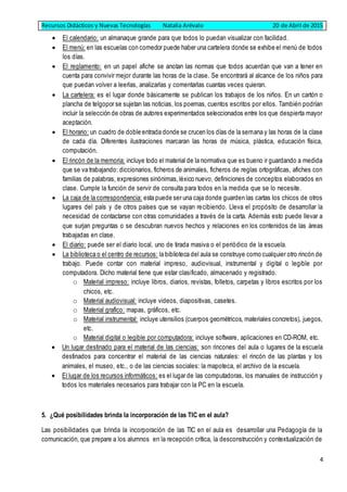 Recursos Didácticos y Nuevas Tecnologías Natalia Arévalo 20 de Abril de 2015
4
 El calendario: un almanaque grande para que todos lo puedan visualizar con facilidad.
 El menú: en las escuelas con comedor puede haber una cartelera donde se exhibe el menú de todos
los días.
 El reglamento: en un papel afiche se anotan las normas que todos acuerdan que van a tener en
cuenta para convivir mejor durante las horas de la clase. Se encontrará al alcance de los niños para
que puedan volver a leerlas, analizarlas y comentarlas cuantas veces quieran.
 La cartelera: es el lugar donde básicamente se publican los trabajos de los niños. En un cartón o
plancha de telgopor se sujetan las noticias, los poemas, cuentos escritos por ellos. También podrían
incluir la selección de obras de autores experimentados seleccionados entre los que despierta mayor
aceptación.
 El horario: un cuadro de doble entrada donde se crucen los días de la semana y las horas de la clase
de cada día. Diferentes ilustraciones marcaran las horas de música, plástica, educación física,
computación.
 El rincón de la memoria: incluye todo el material de la normativa que es bueno ir guardando a medida
que se va trabajando: diccionarios, ficheros de animales, ficheros de reglas ortográficas, afiches con
familias de palabras, expresiones sinónimas,léxico nuevo, definiciones de conceptos elaborados en
clase. Cumple la función de servir de consulta para todos en la medida que se lo necesite.
 La caja de la correspondencia: esta puede ser una caja donde guarden las cartas los chicos de otros
lugares del país y de otros países que se vayan recibiendo. Lleva el propósito de desarrollar la
necesidad de contactarse con otras comunidades a través de la carta. Además esto puede llevar a
que surjan preguntas o se descubran nuevos hechos y relaciones en los contenidos de las áreas
trabajadas en clase.
 El diario: puede ser el diario local, uno de tirada masiva o el periódico de la escuela.
 La biblioteca o el centro de recursos: la biblioteca del aula se construye como cualquier otro rincón de
trabajo. Puede contar con material impreso, audiovisual, instrumental y digital o legible por
computadora. Dicho material tiene que estar clasificado, almacenado y registrado.
o Material impreso: incluye libros, diarios, revistas, folletos, carpetas y libros escritos por los
chicos, etc.
o Material audiovisual: incluye videos, diapositivas, casetes.
o Material grafico: mapas, gráficos, etc.
o Material instrumental: incluye utensilios (cuerpos geométricos, materiales concretos), juegos,
etc.
o Material digital o legible por computadora: incluye software, aplicaciones en CD-ROM, etc.
 Un lugar destinado para el material de las ciencias: son rincones del aula o lugares de la escuela
destinados para concentrar el material de las ciencias naturales: el rincón de las plantas y los
animales, el museo, etc., o de las ciencias sociales: la mapoteca, el archivo de la escuela.
 El lugar de los recursos informáticos: es el lugar de las computadoras, los manuales de instrucción y
todos los materiales necesarios para trabajar con la PC en la escuela.
5. ¿Qué posibilidades brinda la incorporación de las TIC en el aula?
Las posibilidades que brinda la incorporación de las TIC en el aula es desarrollar una Pedagogía de la
comunicación, que prepare a los alumnos en la recepción crítica, la desconstrucción y contextualización de
 