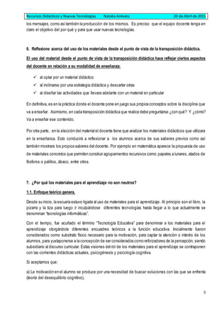 Recursos Didácticos y Nuevas Tecnologías Natalia Arévalo 20 de Abril de 2015
5
los mensajes, como asítambién la producción de los mismos. Es preciso que el equipo docente tenga en
claro el objetivo del por qué y para que usar nuevas tecnologías.
6. Reflexione acerca del uso de los materiales desde el punto de vista de la transposición didáctica.
El uso del material desde el punto de vista de la transposición didáctica hace reflejar ciertos aspectos
del docente en relación a su modalidad de enseñanza:
 al optar por un material didáctico
 al inclinarse por una estrategia didáctica y descartar otras
 al diseñar las actividades que llevara adelante con un material en particular
En definitiva, es en la práctica donde el docente pone en juego sus propios conceptos sobre la disciplina que
va a enseñar. Asimismo, en cada transposición didáctica que realice debe preguntarse ¿con qué? Y ¿cómo?
Va a enseñar ese contenido.
Por otra parte, en la elección del material el docente tiene que analizar los materiales didácticos que utilizara
en la enseñanza. Esto conducirá a reflexionar a los alumnos acerca de sus saberes previos como así
también mostrara los propios saberes del docente. Por ejemplo en matemática aparece la propuesta de uso
de materiales concretos que permiten construir agrupamientos recursivos como: papeles a lunares, atados de
fósforos o palillos, ábaco, entre otros.
7. ¿Por qué los materiales para el aprendizaje no son neutros?
1.1. Enfoque teórico genera.
Desde su inicio, la escuela estuvo ligada al uso de materiales para el aprendizaje. Al principio son el libro, la
pizarra y la tiza para luego ir inculpándose diferentes tecnologías hasta llegar a lo que actualmente se
denominan “tecnologías informáticas”.
Con el tiempo, fue acuñado el término “Tecnología Educativa” para denominar a los materiales para el
aprendizaje otorgándole diferentes encuadres teóricos a la función educativa. Inicialmente fueron
considerados como substrato físico necesario para la motivación, para captar la atención o interés de los
alumnos, para yuxtaponerse a la concepción de ser considerados como reforzadores de la percepción, siendo
subsidiario al discurso curricular. Estas visiones del rol de los materiales para el aprendizaje se contraponen
con las corrientes didácticas actuales, psicogénesis y psicología cognitiva.
Si aceptamos que:
a) La motivación en el alumno se produce por una necesidad de buscar soluciones con las que se enfrenta
(teoría del desequilibrio cognitivo),
 