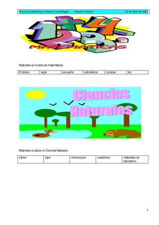 Recursos Didácticos y Nuevas Tecnologías Natalia Arévalo 20 de Abril de 2015
7
Materiales en el área de matemáticas:
El ábaco regla escuadra calculadora compas etc.
Materiales a utilizar en Ciencias Naturales:
Libros lupa microscopio cuadernos materiales de
laboratorio.
 