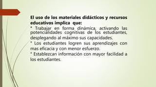 El uso de los materiales didácticos y recursos
educativos implica que:
° Trabajar en forma dinámica, activando las
potencialidades cognitivas de los estudiantes,
desplegando al máximo sus capacidades.
° Los estudiantes logren sus aprendizajes con
mas eficacia y con menor esfuerzo.
° Establezcan información con mayor facilidad a
los estudiantes.
 