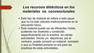 Los recursos didácticos en los
materiales no convencionales
 Este tipo de material se refiere a todo aquel
que no ha sido utilizado tradicionalmente en la
educación física .
 Este material puede ser de diferentes índole,
pudiendo ser diseñado y construido
específicamente par la practica de ciertas
actividades físicas y/o deportivas, por el
contrario, puede consistir en material reciclado
o que su finalidad primera no era para las
practicas de estas actividades.
 