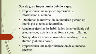 Son de gran importancia debido a que:
• Proporcionan una mejor comprensión de
información al alumno
• Despiertan la motivación, la impulsan y crean un
interés por el tema a desarrollar.
• Ayudan a ejercitar las habilidades de aprendizaje del
estudiantado, y de la misma forma a desarrollarlas.
• Nos ayudan a evaluar el nivel de aprendizaje que el
alumno y alumna posee,
• Proporcionan una mejor interacción de alumnado-
docente.
 