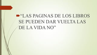 “LAS PAGINAS DE LOS LIBROS
SE PUEDEN DAR VUELTA LAS
DE LA VIDA NO”
 