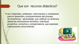 Que son recursos didacticos?
son materiales, artefactos, instrumentos y mediadores
para el desarrollo y enriquecimiento del proceso
de enseñanza - aprendizaje, que califican su dinámica
desde las dimensiones formativa, individual,
preventiva, correctiva y compensatoria, que expresan
interacciones comunicativas
 