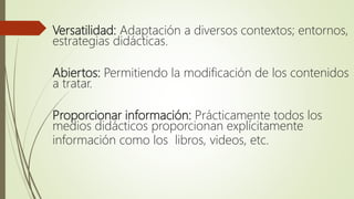 Versatilidad: Adaptación a diversos contextos; entornos,
estrategias didácticas.
Abiertos: Permitiendo la modificación de los contenidos
a tratar.
Proporcionar información: Prácticamente todos los
medios didácticos proporcionan explícitamente
información como los libros, videos, etc.
 