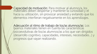 Capacidad de motivación: Para motivar al alumno/a, los
materiales deben despertar y mantener la curiosidad y el
hacia su utilización, sin provocar ansiedad y evitando que los
elementos interfieran negativamente en los aprendizajes.
Adecuación al ritmo de trabajo de los/as alumnos/as: Los
buenos materiales tienen en cuenta las características
psicoevolutivas de los/as alumnos/as a los que van dirigidos
(desarrollo cognitivo, capacidades, intereses, necesidades…) y
progresos que vayan realizando.
 