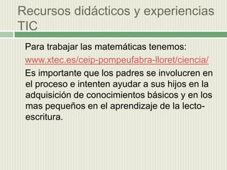 Recursos didácticos y experiencias  TIC    Para trabajar las matemáticas tenemos:www.xtec.es/ceip-pompeufabra-lloret/ciencia/  Es importante que los padres se involucren en el proceso e intenten ayudar a sus hijos en la adquisición de conocimientos básicos y en los mas pequeños en el aprendizaje de la lecto-escritura.