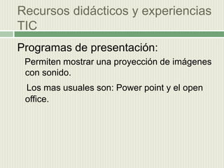 Recursos didácticos y experiencias  TIC Programas de presentación:   Permiten mostrar una proyección de imágenes con sonido.Los mas usuales son: Power point y el open office.
