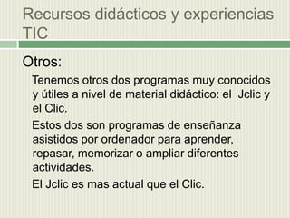 Recursos didácticos y experiencias  TIC Otros:    Tenemos otros dos programas muy conocidos y útiles a nivel de material didáctico: el  Jclic y el Clic.  Estos dos son programas de enseñanza asistidos por ordenador para aprender, repasar, memorizar o ampliar diferentes actividades.  El Jclic es mas actual que el Clic.