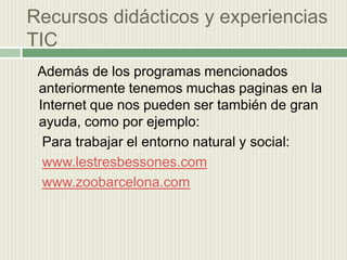 Recursos didácticos y experiencias  TIC    Además de los programas mencionados anteriormente tenemos muchas paginas en la Internet que nos pueden ser también de gran ayuda, como por ejemplo:    Para trabajar el entorno natural y social:www.lestresbessones.comwww.zoobarcelona.com
