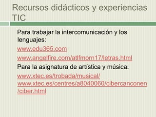 Recursos didácticos y experiencias  TIC    Para trabajar la intercomunicación y los lenguajes: www.edu365.comwww.angelfire.com/atlfmorn17/letras.html  Para la asignatura de artística y música:www.xtec.es/trobada/musical/www.xtec.es/centres/a8040060/cibercanconen/ciber.html