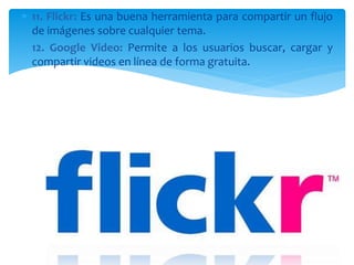  11. Flickr: Es una buena herramienta para compartir un flujo
de imágenes sobre cualquier tema.
 12. Google Video: Permite a los usuarios buscar, cargar y
compartir videos en línea de forma gratuita.
 