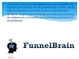  15. Funnelbrain: Es una herramienta que nos sirve para crear
tarjetas para estudiar en una variedad de cursos, desde
básico a avanzado y compartir nuestros conocimientos.
 16. Solver simple: Herramienta de uso fácil para proyectos
de colaboración, intercambio de información y de resolución
de problemas.
 