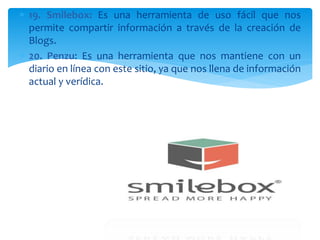  19. Smilebox: Es una herramienta de uso fácil que nos
permite compartir información a través de la creación de
Blogs.
 20. Penzu: Es una herramienta que nos mantiene con un
diario en línea con este sitio, ya que nos llena de información
actual y verídica.
 