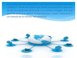  Una presentación electrónica, con todo el contenido de esta
unidad VI. Tener en cuenta que tienes que describir cada una
de las herramientas de la web 2.0, e incluir: imagen, link que
permita para ir a utilizar la herramienta y hacer referencia a
un manual de la misma herramienta.
 
