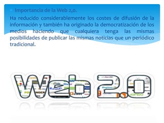  Importancia de la Web 2,0.
Ha reducido considerablemente los costes de difusión de la
información y también ha originado la democratización de los
medios haciendo que cualquiera tenga las mismas
posibilidades de publicar las mismas noticias que un periódico
tradicional.
 
