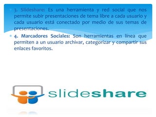  3. Slideshare: Es una herramienta y red social que nos
permite subir presentaciones de tema libre a cada usuario y
cada usuario está conectado por medio de sus temas de
presentaciones.
 4. Marcadores Sociales: Son herramientas en línea que
permiten a un usuario archivar, categorizar y compartir sus
enlaces favoritos.
 