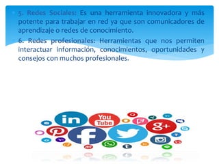  5. Redes Sociales: Es una herramienta innovadora y más
potente para trabajar en red ya que son comunicadores de
aprendizaje o redes de conocimiento.
 6. Redes profesionales: Herramientas que nos permiten
interactuar información, conocimientos, oportunidades y
consejos con muchos profesionales.
 