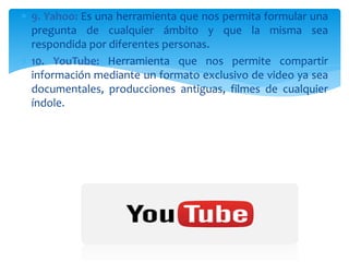  9. Yahoo: Es una herramienta que nos permita formular una
pregunta de cualquier ámbito y que la misma sea
respondida por diferentes personas.
 10. YouTube: Herramienta que nos permite compartir
información mediante un formato exclusivo de video ya sea
documentales, producciones antiguas, filmes de cualquier
índole.
 