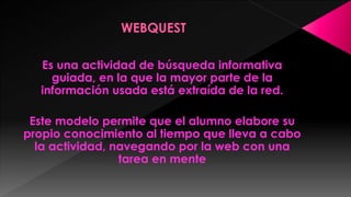 Es una actividad de búsqueda informativa
guiada, en la que la mayor parte de la
información usada está extraída de la red.
Este modelo permite que el alumno elabore su
propio conocimiento al tiempo que lleva a cabo
la actividad, navegando por la web con una
tarea en mente

 