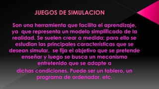 Son una herramienta que facilita el aprendizaje,
ya que representa un modelo simplificado de la
realidad. Se suelen crear a medida; para ello se
estudian las principales características que se
desean simular, se fija el objetivo que se pretende
enseñar y luego se busca un mecanismo
entretenido que se adapte a
dichas condiciones. Puede ser un tablero, un
programa de ordenador, etc.

 