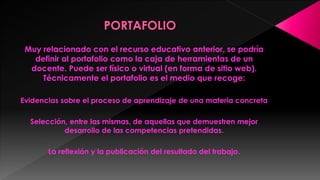 Muy relacionado con el recurso educativo anterior, se podría
definir al portafolio como la caja de herramientas de un
docente. Puede ser físico o virtual (en forma de sitio web).
Técnicamente el portafolio es el medio que recoge:
Evidencias sobre el proceso de aprendizaje de una materia concreta

Selección, entre las mismas, de aquellas que demuestren mejor
desarrollo de las competencias pretendidas.
La reflexión y la publicación del resultado del trabajo.

 