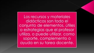 Los recursos y materiales
didácticos son todo el
conjunto de elementos, útiles
o estrategias que el profesor
utiliza, o puede utilizar, como
soporte, complemento o
ayuda en su tarea docente.

 