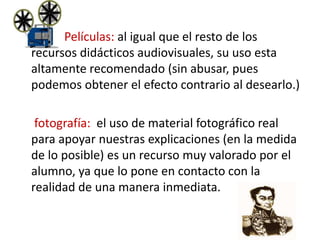 Películas: al igual que el resto de los
recursos didácticos audiovisuales, su uso esta
altamente recomendado (sin abusar, pues
podemos obtener el efecto contrario al desearlo.)
fotografía: el uso de material fotográfico real
para apoyar nuestras explicaciones (en la medida
de lo posible) es un recurso muy valorado por el
alumno, ya que lo pone en contacto con la
realidad de una manera inmediata.
 