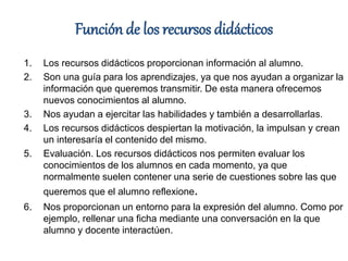 Función de los recursos didácticos
1. Los recursos didácticos proporcionan información al alumno.
2. Son una guía para los aprendizajes, ya que nos ayudan a organizar la
información que queremos transmitir. De esta manera ofrecemos
nuevos conocimientos al alumno.
3. Nos ayudan a ejercitar las habilidades y también a desarrollarlas.
4. Los recursos didácticos despiertan la motivación, la impulsan y crean
un interesaría el contenido del mismo.
5. Evaluación. Los recursos didácticos nos permiten evaluar los
conocimientos de los alumnos en cada momento, ya que
normalmente suelen contener una serie de cuestiones sobre las que
queremos que el alumno reflexione.
6. Nos proporcionan un entorno para la expresión del alumno. Como por
ejemplo, rellenar una ficha mediante una conversación en la que
alumno y docente interactúen.
 