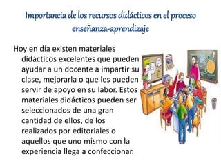 Importancia de los recursos didácticos en el proceso
enseñanza-aprendizaje
Hoy en día existen materiales
didácticos excelentes que pueden
ayudar a un docente a impartir su
clase, mejorarla o que les pueden
servir de apoyo en su labor. Estos
materiales didácticos pueden ser
seleccionados de una gran
cantidad de ellos, de los
realizados por editoriales o
aquellos que uno mismo con la
experiencia llega a confeccionar.
 