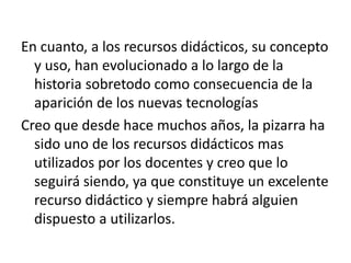 En cuanto, a los recursos didácticos, su concepto
y uso, han evolucionado a lo largo de la
historia sobretodo como consecuencia de la
aparición de los nuevas tecnologías
Creo que desde hace muchos años, la pizarra ha
sido uno de los recursos didácticos mas
utilizados por los docentes y creo que lo
seguirá siendo, ya que constituye un excelente
recurso didáctico y siempre habrá alguien
dispuesto a utilizarlos.
 