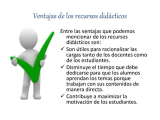 Ventajas de los recursos didácticos
Entre las ventajas que podemos
mencionar de los recursos
didácticos son:
 Son útiles para racionalizar las
cargas tanto de los docentes como
de los estudiantes.
 Disminuye el tiempo que debe
dedicarse para que los alumnos
aprendan los temas porque
trabajan con sus contenidos de
manera directa.
 Contribuye a maximizar la
motivación de los estudiantes.
 