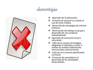 -desventajas
 Aparición de la distracción.
 Creación de adicción en cuanto al
uso de estos medios.
 Desarrollo de estrategias de mínimo
esfuerzo.
 Disminución de trabajo en grupo y
desarrollo de una conducta
individualizada.
 Aparición de cansancio visual y
saturación.
 Fallo de las nuevas tecnologías,
obligando al individuo a volver a
utilizar los medios tradicionales
mencionados anteriormente.
 Falta de una correcta planificación
curricular.
 Presencia de pasividad en el
desarrollo de las actividades
desarrolladas.
 