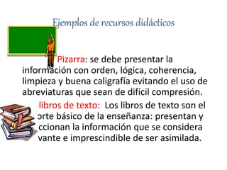 Ejemplos de recursos didácticos
Pizarra: se debe presentar la
información con orden, lógica, coherencia,
limpieza y buena caligrafía evitando el uso de
abreviaturas que sean de difícil compresión.
libros de texto: Los libros de texto son el
soporte básico de la enseñanza: presentan y
seleccionan la información que se considera
relevante e imprescindible de ser asimilada.
 